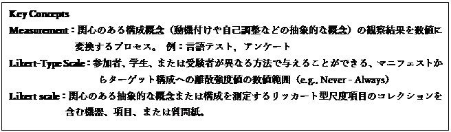 テキスト ボックス: Key Concepts
Measurement：関心のある構成概念（動機付けや自己調整などの抽象的な概念）の観察結果を数値に変換するプロセス。 例：言語テスト，アンケート
Likert-Type Scale：参加者、学生、または受験者が異なる方法で与えることができる、マニフェストからターゲット構成への離散強度値の数値範囲（e.g., Never - Always）
Likert scale：関心のある抽象的な概念または構成を測定するリッカート型尺度項目のコレクションを含む機器、項目、または質問紙。
